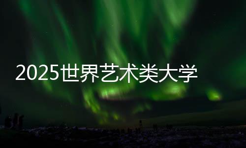 2025世界艺术类大学排名TOP50榜单!